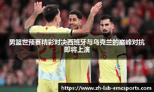 男篮世预赛精彩对决西班牙与乌克兰的巅峰对抗即将上演